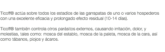  Ticoff® actúa sobre todos los estadíos de las garrapatas de uno o varios hospederos con una excelente eficacia y prolongado efecto residual (10-14 días). Ticoff® también controla otros parásitos externos, causando irritación, dolor, y molestias, tales como: mosca del establo, mosca de la paleta, mosca de la cara, así como tábanos, piojos y ácaros. 