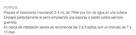  PERROS: Prepare el tratamiento mezclando 2-4 mL de TRAK por litro de agua en una cubeta. Empape perfectamente al perro empleando una esponja o cepillo (utilice siempre guantes). En casos de infestación severa se recomienda dar 2 a 3 baños con un intervalo de 7 a 10 días.