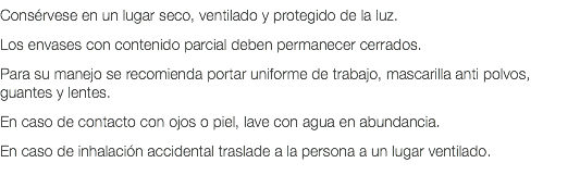 Consérvese en un lugar seco, ventilado y protegido de la luz. Los envases con contenido parcial deben permanecer cerrados. Para su manejo se recomienda portar uniforme de trabajo, mascarilla anti polvos, guantes y lentes. En caso de contacto con ojos o piel, lave con agua en abundancia. En caso de inhalación accidental traslade a la persona a un lugar ventilado. 