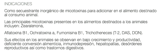 INDICACIONES Como secuestrante inorgánico de micotoxinas para adicionar en el alimento destinado al consumo animal. Las principales micotoxinas presentes en los alimentos destinados a los animales incluyen: Zearalenona, Aflatoxina B1, Ochratoxina a, Fumonisina B1, Trichotheneces (T-2, DAS, DON). Sus efectos en los animales se observan en bajo crecimiento y productividad, deficiente conversión alimenticia, inmunodepresión, hepatopatías, desórdenes reproductivos así como trastornos digestivos.