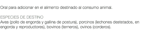  Oral para adicionar en el alimento destinado al consumo animal. ESPECIES DE DESTINO Aves (pollo de engorda y gallina de postura), porcinos (lechones destetados, en engorda y reproductores), bovinos (terneros), ovinos (corderos). 