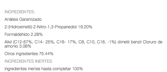  INGREDIENTES: Análisis Garantizado 2-(Hidroximetil)-2-Nitro-1,3-Propanediol 19.20% Formaldehído 2.28% Alkil (C12-67%, C14- 25%, C16- 17%, C8, C10, C18, -1%) dimetil benzil Cloruro de amonio 3.08% Otros ingredientes 75.44% INGREDIENTES INERTES Ingredientes Inertes hasta completar 100%