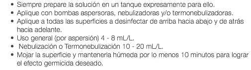 Siempre prepare la solución en un tanque expresamente para ello. Aplique con bombas aspersoras, nebulizadoras y/o termonebulizadoras. Aplique a todas las superficies a desinfectar de arriba hacia abajo y de atrás hacia adelante. Uso general (por aspersión) 4 - 8 mL/L. Nebulización o Termonebulización 10 - 20 mL/L. Mojar la superficie y mantenerla húmeda por lo menos 10 minutos para lograr el efecto germicida deseado. 