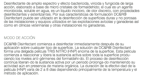 Desinfectante de amplio espectro y efecto bactericida, viricida y fungicida de larga acción, elaborado a base de micro cristales de formaldehído; el cual es un agente microbicida, soluble en agua, es un líquido incoloro, de olor discreto, con propiedades desinfectantes y esterilizantes. Por sus características de formulación DC&R® Disinfectant puede ser utilizado en la desinfección de superficies duras y no porosas de las instalaciones y equipos utilizados en las explotaciones avícolas y ganaderas así como en clínicas veterinarias y otras instalaciones no ganaderas. MODO DE ACCIÓN DC&R® Disinfectant comienza a desinfectar inmediatamente después de su aplicación sobre cualquier tipo de superficie. La solución de DC&R® Disinfectant forma una delgada película TRIS NITRO (HNP) encima de la superficie. Esta película comienza a reaccionar y libera la sustancia activa sobre toda la superficie produ-ciendo los niveles anti-gérmenes del formaldehi-do. El proceso de desinfección continúa liberan-do la sustancia activa por un periodo prolonga-do manteniendo su actividad aún en presencia de materia orgánica. La duración de la efectivi-dad de la película (HNP) varía de 2 a 8 días dependiendo principalmente de la temperatura y el método de aplicación. 