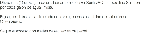 Diluya una (1) onza (2 cucharadas) de solución BioSentry® Chlorhexidine Solution por cada galón de agua limpia. Enjuague el área a ser limpiada con una generosa cantidad de solución de Clorhexidina. Seque el exceso con toallas desechables de papel. 