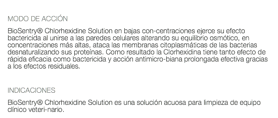  MODO DE ACCIÓN BioSentry® Chlorhexidine Solution en bajas con-centraciones ejerce su efecto bactericida al unirse a las paredes celulares alterando su equilibrio osmótico, en concentraciones más altas, ataca las membranas citoplasmáticas de las bacterias desnaturalizando sus proteínas. Como resultado la Clorhexidina tiene tanto efecto de rápida eficacia como bactericida y acción antimicro-biana prolongada efectiva gracias a los efectos residuales. INDICACIONES BioSentry® Chlorhexidine Solution es una solución acuosa para limpieza de equipo clínico veteri-nario.