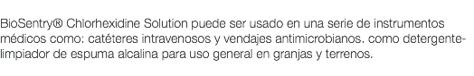  BioSentry® Chlorhexidine Solution puede ser usado en una serie de instrumentos médicos como: catéteres intravenosos y vendajes antimicrobianos. como detergente-limpiador de espuma alcalina para uso general en granjas y terrenos. 