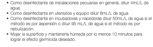 Como desinfectante de instalaciones pecuarias en general, diluir 4mL/L de agua. Como desinfectante en utensilios y equipo diluir 8mL/L de agua Como desinfectante en incubadoras y nacedoras diluir 50mL/L de agua si el método es por aspersión o diluir 95 mL/L de agua si el método es por nebulización. Mojar la superficie y mantenerla húmeda por lo menos 10 minutos para lograr el efecto germicida deseado. 