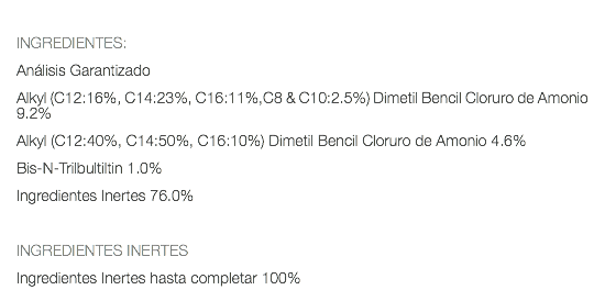  INGREDIENTES: Análisis Garantizado Alkyl (C12:16%, C14:23%, C16:11%,C8 & C10:2.5%) Dimetil Bencil Cloruro de Amonio 9.2% Alkyl (C12:40%, C14:50%, C16:10%) Dimetil Bencil Cloruro de Amonio 4.6% Bis-N-Trilbultiltin 1.0% Ingredientes Inertes 76.0% INGREDIENTES INERTES Ingredientes Inertes hasta completar 100%