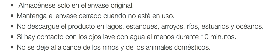  Almacénese solo en el envase original. Mantenga el envase cerrado cuando no esté en uso. No descargue el producto en lagos, estanques, arroyos, ríos, estuarios y océanos. Si hay contacto con los ojos lave con agua al menos durante 10 minutos. No se deje al alcance de los niños y de los animales domésticos.