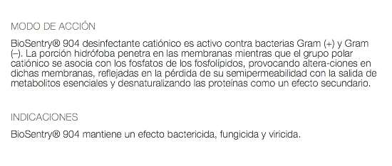  MODO DE ACCIÓN BioSentry® 904 desinfectante catiónico es activo contra bacterias Gram (+) y Gram (–). La porción hidrófoba penetra en las membranas mientras que el grupo polar catiónico se asocia con los fosfatos de los fosfolípidos, provocando altera-ciones en dichas membranas, reflejadas en la pérdida de su semipermeabilidad con la salida de metabolitos esenciales y desnaturalizando las proteínas como un efecto secundario. INDICACIONES BioSentry® 904 mantiene un efecto bactericida, fungicida y viricida.