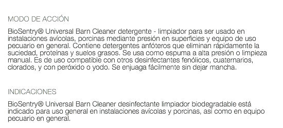  MODO DE ACCIÓN BioSentry® Universal Barn Cleaner detergente - limpiador para ser usado en instalaciones avícolas, porcinas mediante presión en superficies y equipo de uso pecuario en general. Contiene detergentes anfóteros que eliminan rápidamente la suciedad, proteínas y suelos grasos. Se usa como espuma a alta presión o limpieza manual. Es de uso compatible con otros desinfectantes fenólicos, cuaternarios, clorados, y con peróxido o yodo. Se enjuaga fácilmente sin dejar mancha. INDICACIONES BioSentry® Universal Barn Cleaner desinfectante limpiador biodegradable está indicado para uso general en instalaciones avícolas y porcinas, así como en equipo pecuario en general.