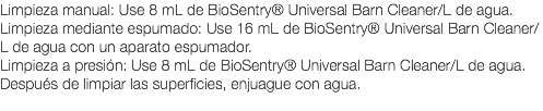 Limpieza manual: Use 8 mL de BioSentry® Universal Barn Cleaner/L de agua. Limpieza mediante espumado: Use 16 mL de BioSentry® Universal Barn Cleaner/L de agua con un aparato espumador. Limpieza a presión: Use 8 mL de BioSentry® Universal Barn Cleaner/L de agua. Después de limpiar las superficies, enjuague con agua. 