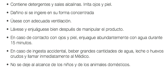 Contiene detergentes y sales alcalinas. Irrita ojos y piel. Dañino si se ingiere en su forma concentrada Úsese con adecuada ventilación. Lávese y enjuáguese bien después de manipular el producto. En caso de contacto con ojos y piel, enjuague abundantemente con agua durante 15 minutos. En caso de ingesta accidental, beber grandes cantidades de agua, leche o huevos crudos y llamar inmediatamente al Médico. No se deje al alcance de los niños y de los animales domésticos. 