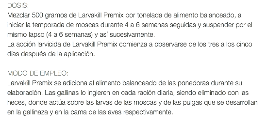 DOSIS: Mezclar 500 gramos de Larvakill Premix por tonelada de alimento balanceado, al iniciar la temporada de moscas durante 4 a 6 semanas seguidas y suspender por el mismo lapso (4 a 6 semanas) y así sucesivamente. La acción larvicida de Larvakill Premix comienza a observarse de los tres a los cinco días después de la aplicación. MODO DE EMPLEO: Larvakill Premix se adiciona al alimento balanceado de las ponedoras durante su elaboración. Las gallinas lo ingieren en cada ración diaria, siendo eliminado con las heces, donde actúa sobre las larvas de las moscas y de las pulgas que se desarrollan en la gallinaza y en la cama de las aves respectivamente. 