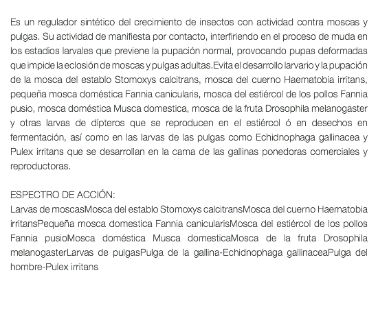  Es un regulador sintético del crecimiento de insectos con actividad contra moscas y pulgas. Su actividad de manifiesta por contacto, interfiriendo en el proceso de muda en los estadios larvales que previene la pupación normal, provocando pupas deformadas que impide la eclosión de moscas y pulgas adultas.Evita el desarrollo larvario y la pupación de la mosca del establo Stomoxys calcitrans, mosca del cuerno Haematobia irritans, pequeña mosca doméstica Fannia canicularis, mosca del estiércol de los pollos Fannia pusio, mosca doméstica Musca domestica, mosca de la fruta Drosophila melanogaster y otras larvas de dípteros que se reproducen en el estiércol ó en desechos en fermentación, así como en las larvas de las pulgas como Echidnophaga gallinacea y Pulex irritans que se desarrollan en la cama de las gallinas ponedoras comerciales y reproductoras. ESPECTRO DE ACCIÓN: Larvas de moscasMosca del establo Stomoxys calcitransMosca del cuerno Haematobia irritansPequeña mosca domestica Fannia canicularisMosca del estiércol de los pollos Fannia pusioMosca doméstica Musca domesticaMosca de la fruta Drosophila melanogasterLarvas de pulgasPulga de la gallina-Echidnophaga gallinaceaPulga del hombre-Pulex irritans