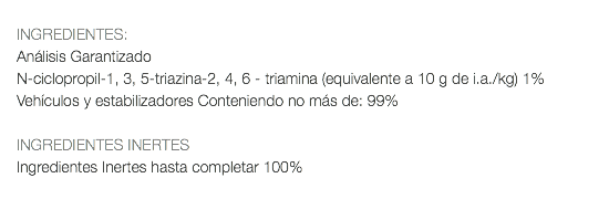  INGREDIENTES: Análisis Garantizado N-ciclopropil-1, 3, 5-triazina-2, 4, 6 - triamina (equivalente a 10 g de i.a./kg) 1% Vehículos y estabilizadores Conteniendo no más de: 99% INGREDIENTES INERTES Ingredientes Inertes hasta completar 100% 