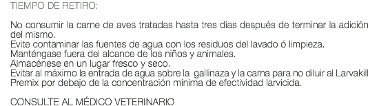 TIEMPO DE RETIRO: No consumir la carne de aves tratadas hasta tres días después de terminar la adición del mismo. Evite contaminar las fuentes de agua con los residuos del lavado ó limpieza. Manténgase fuera del alcance de los niños y animales. Almacénese en un lugar fresco y seco. Evitar al máximo la entrada de agua sobre la gallinaza y la cama para no diluir al Larvakill Premix por debajo de la concentración mínima de efectividad larvicida. CONSULTE AL MÉDICO VETERINARIO