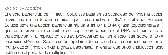  MODO DE ACCIÓN El efecto bactericida de Primecin Solublese basa en su capacidad de inhibir la acción enzimática de las topoisomerasas, que actúan sobre el DNA microbiano: Primecin Soluble tiene una acción bactericida rápida al inhibir la DNA girasa (topoisomerasa II) que es la enzima responsable del súper enrollamiento del DNA, así como de la transcripción y la replicación celular, provocando así un efecto letal sobre el DNA microbiano.Primecin Soluble actúa rápidamente tanto en la fase de reposo como en la multiplicación (inhibición de la girasa bacteriana), mientras que otros antibióticos, solo actúan en el periodo de multiplicación.