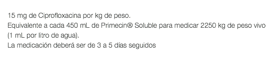  15 mg de Ciprofloxacina por kg de peso. Equivalente a cada 450 mL de Primecin® Soluble para medicar 2250 kg de peso vivo (1 mL por litro de agua). La medicación deberá ser de 3 a 5 días seguidos