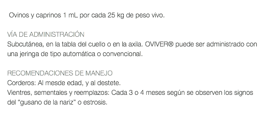  Ovinos y caprinos 1 mL por cada 25 kg de peso vivo. VÍA DE ADMINISTRACIÓN Subcutánea, en la tabla del cuello o en la axila. OVIVER® puede ser administrado con una jeringa de tipo automática o convencional. RECOMENDACIONES DE MANEJO Corderos: Al mesde edad, y al destete. Vientres, sementales y reemplazos: Cada 3 o 4 meses según se observen los signos del “gusano de la nariz” o estrosis. 