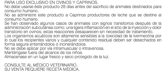 PARA USO EXCLUSIVO EN OVINOS Y CAPRINOS. No debe usarse éste producto 28 días antes del sacrificio de animales destinados para consumo humano. No se administre este producto a Caprinos productores de leche que se destine al consumo humano. Se han observado algunos casos de animales con signos transitorios después de la administración subcutánea como: una ligera inflamación en el sitio de la inyección y dolor transitorio en ovinos; estas reacciones desaparecen sin necesidad de tratamiento. Los organismos acuáticos son altamente sensibles a la toxicidad de la Ivermectina por lo cual los recipientes varios y cualquier contenido residual deben ser desechados en forma segura enterrándolos o incinerándolos. No se debe aplicar por vía intramuscular o intravenosa. Manténgase fuera del alcance de los niños. Almacenase en un lugar fresco y seco protegido de la luz. CONSULTE AL MÉDICO VETERINARIO. SU VENTA REQUIERE RECETA MÉDICA.