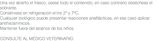 Una vez abierto el frasco, úsese todo el contenido, en caso contrario deséchese el sobrante. Consérvese en refrigeración entre 2º y 7ºC. Cualquier biológico puede presentar reacciones anafilàcticas, en ese caso aplicar antihistamínicos. Mantener fuera del alcance de los niños. CONSULTE AL MÉDICO VETERINARIO.