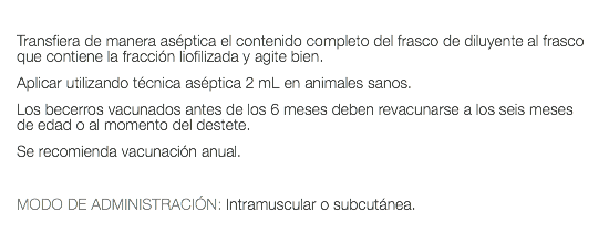  Transfiera de manera aséptica el contenido completo del frasco de diluyente al frasco que contiene la fracción liofilizada y agite bien. Aplicar utilizando técnica aséptica 2 mL en animales sanos. Los becerros vacunados antes de los 6 meses deben revacunarse a los seis meses de edad o al momento del destete. Se recomienda vacunación anual. MODO DE ADMINISTRACIÓN: Intramuscular o subcutánea. 