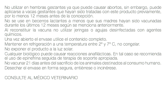  No utilizar en hembras gestantes ya que puede causar abortos, sin embargo, puede aplicarse a vacas gestantes que hayan sido tratadas con este producto previamente, por lo menos 12 meses antes de la concepción. No se use en becerros lactantes a menos que sus madres hayan sido vacunadas durante los últimos 12 meses según se menciona anteriormente. Al reconstituir la vacuna no utilizar jeringas o agujas desinfectadas con agentes químicos. Una vez abierto el envase utilice el contenido completo. Mantener en refrigeración a una temperatura entre 2º y 7º C, no congelar. No exponer el producto a la luz solar. Cualquier biológico puede causar reacciones anafilácticas. En tal caso se recomienda el uso de epinefrina seguida de terapia de soporte apropiada. No vacunar 21 días antes del sacrificio de los animales destinados al consumo humano. Desechar el envase en forma segura, entiérrese o incinérese. CONSULTE AL MÉDICO VETERINARIO 