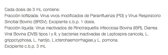  Cada dosis de 3 mL contiene: Fracción liofilizada: Virus vivos modificados de Parainfluenza (PI3) y Virus Respiratorio Sincitial Bovino (BRSV); Excipiente c.b.p. 1 dosis. Fracción líquida: Virus inactivados de Rinotraqueítis Infecciosa Bovina (IBR), Diarrea Viral Bovina (DVB) tipos I y II; y bacterias inactivadas de Leptospira canicola, L. grippotyphosa, L. hardjo, L.icterohaemorrhagiae,y L. pomona. Excipiente c.b.p. 3 mL 