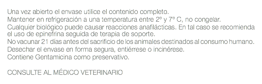  Una vez abierto el envase utilice el contenido completo. Mantener en refrigeración a una temperatura entre 2º y 7º C, no congelar. Cualquier biológico puede causar reacciones anafilácticas. En tal caso se recomienda el uso de epinefrina seguida de terapia de soporte. No vacunar 21 días antes del sacrificio de los animales destinados al consumo humano. Desechar el envase en forma segura, entiérrese o incinérese. Contiene Gentamicina como preservativo. CONSULTE AL MÉDICO VETERINARIO 