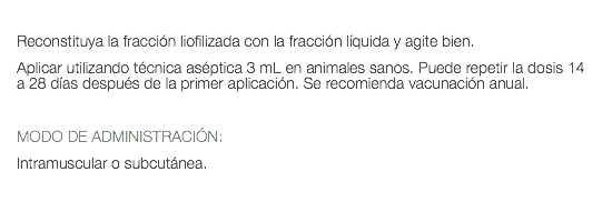  Reconstituya la fracción liofilizada con la fracción líquida y agite bien. Aplicar utilizando técnica aséptica 3 mL en animales sanos. Puede repetir la dosis 14 a 28 días después de la primer aplicación. Se recomienda vacunación anual. MODO DE ADMINISTRACIÓN: Intramuscular o subcutánea. 