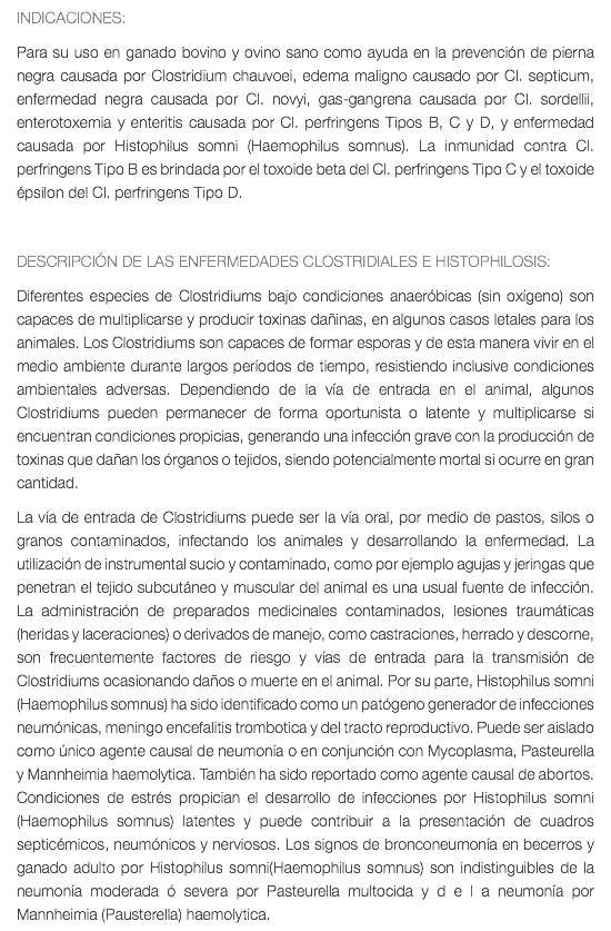 INDICACIONES: Para su uso en ganado bovino y ovino sano como ayuda en la prevención de pierna negra causada por Clostridium chauvoei, edema maligno causado por Cl. septicum, enfermedad negra causada por Cl. novyi, gas-gangrena causada por Cl. sordellii, enterotoxemia y enteritis causada por Cl. perfringens Tipos B, C y D, y enfermedad causada por Histophilus somni (Haemophilus somnus). La inmunidad contra Cl. perfringens Tipo B es brindada por el toxoide beta del Cl. perfringens Tipo C y el toxoide épsilon del Cl. perfringens Tipo D. DESCRIPCIÓN DE LAS ENFERMEDADES CLOSTRIDIALES E HISTOPHILOSIS: Diferentes especies de Clostridiums bajo condiciones anaeróbicas (sin oxígeno) son capaces de multiplicarse y producir toxinas dañinas, en algunos casos letales para los animales. Los Clostridiums son capaces de formar esporas y de esta manera vivir en el medio ambiente durante largos períodos de tiempo, resistiendo inclusive condiciones ambientales adversas. Dependiendo de la vía de entrada en el animal, algunos Clostridiums pueden permanecer de forma oportunista o latente y multiplicarse si encuentran condiciones propicias, generando una infección grave con la producción de toxinas que dañan los órganos o tejidos, siendo potencialmente mortal si ocurre en gran cantidad. La vía de entrada de Clostridiums puede ser la vía oral, por medio de pastos, silos o granos contaminados, infectando los animales y desarrollando la enfermedad. La utilización de instrumental sucio y contaminado, como por ejemplo agujas y jeringas que penetran el tejido subcutáneo y muscular del animal es una usual fuente de infección. La administración de preparados medicinales contaminados, lesiones traumáticas (heridas y laceraciones) o derivados de manejo, como castraciones, herrado y descorne, son frecuentemente factores de riesgo y vías de entrada para la transmisión de Clostridiums ocasionando daños o muerte en el animal. Por su parte, Histophilus somni (Haemophilus somnus) ha sido identificado como un patógeno generador de infecciones neumónicas, meningo encefalitis trombotica y del tracto reproductivo. Puede ser aislado como único agente causal de neumonía o en conjunción con Mycoplasma, Pasteurella y Mannheimia haemolytica. También ha sido reportado como agente causal de abortos. Condiciones de estrés propician el desarrollo de infecciones por Histophilus somni (Haemophilus somnus) latentes y puede contribuir a la presentación de cuadros septicémicos, neumónicos y nerviosos. Los signos de bronconeumonía en becerros y ganado adulto por Histophilus somni(Haemophilus somnus) son indistinguibles de la neumonía moderada ó severa por Pasteurella multocida y d e l a neumonía por Mannheimia (Pausterella) haemolytica.