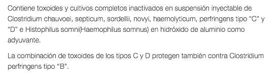 Contiene toxoides y cultivos completos inactivados en suspensión inyectable de Clostridium chauvoei, septicum, sordellii, novyi, haemolyticum, perfringens tipo “C” y “D” e Histophilus somni(Haemophilus somnus) en hidróxido de aluminio como adyuvante. La combinación de toxoides de los tipos C y D protegen también contra Clostridium perfringens tipo “B”. 