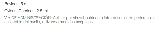 Bovinos: 5 mL Ovinos, Caprinos: 2.5 mL VIA DE ADMINISTRACIÓN: Aplicar por vía subcutánea o intramuscular de preferencia en la tabla del cuello, utilizando medidas asépticas