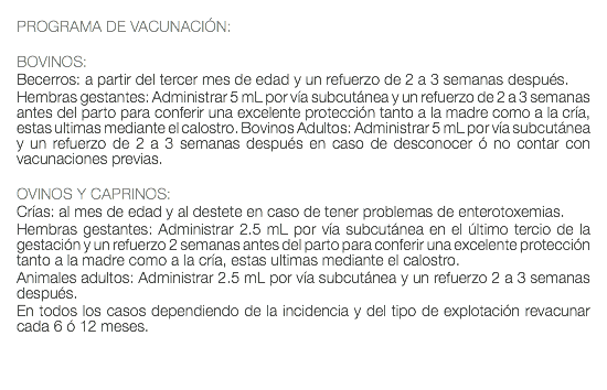  PROGRAMA DE VACUNACIÓN: BOVINOS: Becerros: a partir del tercer mes de edad y un refuerzo de 2 a 3 semanas después. Hembras gestantes: Administrar 5 mL por vía subcutánea y un refuerzo de 2 a 3 semanas antes del parto para conferir una excelente protección tanto a la madre como a la cría, estas ultimas mediante el calostro. Bovinos Adultos: Administrar 5 mL por vía subcutánea y un refuerzo de 2 a 3 semanas después en caso de desconocer ó no contar con vacunaciones previas. OVINOS Y CAPRINOS: Crías: al mes de edad y al destete en caso de tener problemas de enterotoxemias. Hembras gestantes: Administrar 2.5 mL por vía subcutánea en el último tercio de la gestación y un refuerzo 2 semanas antes del parto para conferir una excelente protección tanto a la madre como a la cría, estas ultimas mediante el calostro. Animales adultos: Administrar 2.5 mL por vía subcutánea y un refuerzo 2 a 3 semanas después. En todos los casos dependiendo de la incidencia y del tipo de explotación revacunar cada 6 ó 12 meses. 