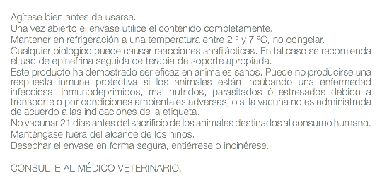  Agítese bien antes de usarse. Una vez abierto el envase utilice el contenido completamente. Mantener en refrigeración a una temperatura entre 2 º y 7 ºC, no congelar. Cualquier biológico puede causar reacciones anafilácticas. En tal caso se recomienda el uso de epinefrina seguida de terapia de soporte apropiada. Este producto ha demostrado ser eficaz en animales sanos. Puede no producirse una respuesta inmune protectiva si los animales están incubando una enfermedad infecciosa, inmunodeprimidos, mal nutridos, parasitados ó estresados debido a transporte o por condiciones ambientales adversas, o si la vacuna no es administrada de acuerdo a las indicaciones de la etiqueta. No vacunar 21 días antes del sacrificio de los animales destinados al consumo humano. Manténgase fuera del alcance de los niños. Desechar el envase en forma segura, entiérrese o incinérese. CONSULTE AL MÉDICO VETERINARIO. 