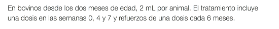 En bovinos desde los dos meses de edad, 2 mL por animal. El tratamiento incluye una dosis en las semanas 0, 4 y 7 y refuerzos de una dosis cada 6 meses.