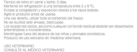 Tiempo de retiro en carne y leche: 0 días. Mantener en refrigeración a una temperatura entre 2 y 8 ºC. Evítese la congelación y exposición directa a los rayos solares. Agite el producto antes de usarse. Una vez abierto, utilizar todo el contenido del frasco. No se reutilice este envase, destrúyase. Los recipientes vacíos, así como cualquier contenido residual deberán ser desechados enterrándolos o incinerándolos. Manténgase fuera del alcance de los niños y animales domésticos. Producto de uso exclusivo en medicina veterinaria. USO VETERINARIO CONSULTE AL MÉDICO VETERINARIO