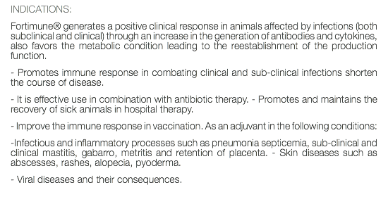 INDICATIONS: Fortimune® generates a positive clinical response in animals affected by infections (both subclinical and clinical) through an increase in the generation of antibodies and cytokines, also favors the metabolic condition leading to the reestablishment of the production function. - Promotes immune response in combating clinical and sub-clinical infections shorten the course of disease. - It is effective use in combination with antibiotic therapy. - Promotes and maintains the recovery of sick animals in hospital therapy. - Improve the immune response in vaccination. As an adjuvant in the following conditions: -Infectious and inflammatory processes such as pneumonia septicemia, sub-clinical and clinical mastitis, gabarro, metritis and retention of placenta. - Skin diseases such as abscesses, rashes, alopecia, pyoderma. - Viral diseases and their consequences. 