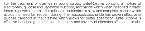 For the treatment of diarrhea in young calves. Ente-Rosolve contains a mixture of electrolytes, glucose and vegetable mucopolysaccharide which when dissolved in water forms a gel which permits the release of nutrients is a slow and complete manner which avoids the need for frequent dosing. The mucopolysaccharide has proven effective in glucose transport in the intestine which allows for better absorption. Ente-Rosolve is effective in reducing the duration, frequency and severity of diarreaen affected animals. 