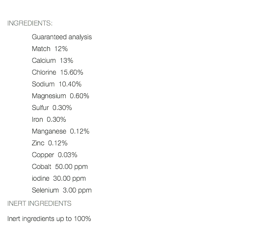  INGREDIENTS: Guaranteed analysis Match 12% Calcium 13% Chlorine 15.60% Sodium 10.40% Magnesium 0.60% Sulfur 0.30% Iron 0.30% Manganese 0.12% Zinc 0.12% Copper 0.03% Cobalt 50.00 ppm iodine 30.00 ppm Selenium 3.00 ppm INERT INGREDIENTS Inert ingredients up to 100% 