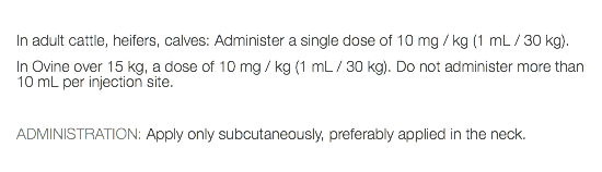  In adult cattle, heifers, calves: Administer a single dose of 10 mg / kg (1 mL / 30 kg). In Ovine over 15 kg, a dose of 10 mg / kg (1 mL / 30 kg). Do not administer more than 10 mL per injection site. ADMINISTRATION: Apply only subcutaneously, preferably applied in the neck. 