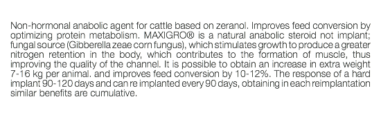  Non-hormonal anabolic agent for cattle based on zeranol. Improves feed conversion by optimizing protein metabolism. MAXIGRO® is a natural anabolic steroid not implant; fungal source (Gibberella zeae corn fungus), which stimulates growth to produce a greater nitrogen retention in the body, which contributes to the formation of muscle, thus improving the quality of the channel. It is possible to obtain an increase in extra weight 7-16 kg per animal. and improves feed conversion by 10-12%. The response of a hard implant 90-120 days and can re implanted every 90 days, obtaining in each reimplantation similar benefits are cumulative. 