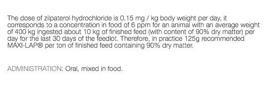  The dose of zilpaterol hydrochloride is 0.15 mg / kg body weight per day, it corresponds to a concentration in food of 6 ppm for an animal with an average weight of 400 kg ingested about 10 kg of finished feed (with content of 90% dry matter) per day for the last 30 days of the feedlot. Therefore, in practice 125g recommended MAXI-LAP® per ton of finished feed containing 90% dry matter. ADMINISTRATION: Oral, mixed in food. 