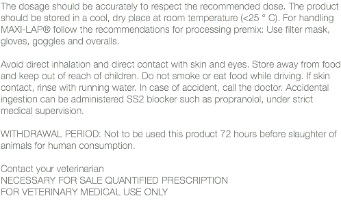 The dosage should be accurately to respect the recommended dose. The product should be stored in a cool, dry place at room temperature (<25 ° C). For handling MAXI-LAP® follow the recommendations for processing premix: Use filter mask, gloves, goggles and overalls. Avoid direct inhalation and direct contact with skin and eyes. Store away from food and keep out of reach of children. Do not smoke or eat food while driving. If skin contact, rinse with running water. In case of accident, call the doctor. Accidental ingestion can be administered SS2 blocker such as propranolol, under strict medical supervision. WITHDRAWAL PERIOD: Not to be used this product 72 hours before slaughter of animals for human consumption. Contact your veterinarian NECESSARY FOR SALE QUANTIFIED PRESCRIPTION FOR VETERINARY MEDICAL USE ONLY 