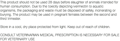 This product should not be used 28 days before slaughter of animals intended for human consumption. Due to the toxicity depicting ivermectin to aquatic organisms, the packaging and waste must be disposed of safely, incinerating or burying. The product may be used in pregnant females between the second and third trimester. Store in a cool, dry place protected from light. Keep out of reach of children. CONSULT VETERINARIAN MEDICAL PRESCRIPTION IS NECESSARY FOR SALE FOR VETERINARY USE