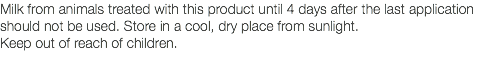 Milk from animals treated with this product until 4 days after the last application should not be used. Store in a cool, dry place from sunlight. Keep out of reach of children. 