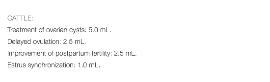  CATTLE: Treatment of ovarian cysts: 5.0 mL. Delayed ovulation: 2.5 mL. Improvement of postpartum fertility: 2.5 mL. Estrus synchronization: 1.0 mL. 