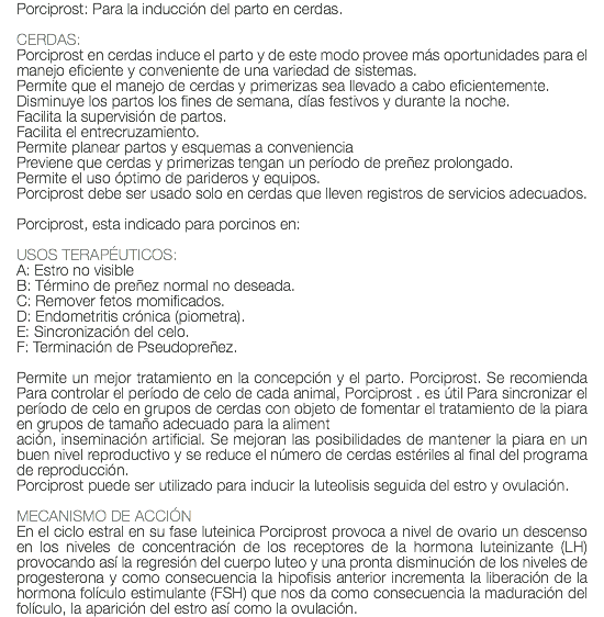 Porciprost: Para la inducción del parto en cerdas. CERDAS: Porciprost en cerdas induce el parto y de este modo provee más oportunidades para el manejo eficiente y conveniente de una variedad de sistemas. Permite que el manejo de cerdas y primerizas sea llevado a cabo eficientemente. Disminuye los partos los fines de semana, días festivos y durante la noche. Facilita la supervisión de partos. Facilita el entrecruzamiento. Permite planear partos y esquemas a conveniencia Previene que cerdas y primerizas tengan un período de preñez prolongado. Permite el uso óptimo de parideros y equipos. Porciprost debe ser usado solo en cerdas que lleven registros de servicios adecuados. Porciprost, esta indicado para porcinos en: USOS TERAPÉUTICOS: A: Estro no visible B: Término de preñez normal no deseada. C: Remover fetos momificados. D: Endometritis crónica (piometra). E: Sincronización del celo. F: Terminación de Pseudopreñez. Permite un mejor tratamiento en la concepción y el parto. Porciprost. Se recomienda Para controlar el período de celo de cada animal, Porciprost . es útil Para sincronizar el período de celo en grupos de cerdas con objeto de fomentar el tratamiento de la piara en grupos de tamaño adecuado para la aliment ación, inseminación artificial. Se mejoran las posibilidades de mantener la piara en un buen nivel reproductivo y se reduce el número de cerdas estériles al final del programa de reproducción. Porciprost puede ser utilizado para inducir la luteolisis seguida del estro y ovulación. MECANISMO DE ACCIÓN En el ciclo estral en su fase luteinica Porciprost provoca a nivel de ovario un descenso en los niveles de concentración de los receptores de la hormona luteinizante (LH) provocando así la regresión del cuerpo luteo y una pronta disminución de los niveles de progesterona y como consecuencia la hipofisis anterior incrementa la liberación de la hormona folículo estimulante (FSH) que nos da como consecuencia la maduración del folículo, la aparición del estro así como la ovulación.